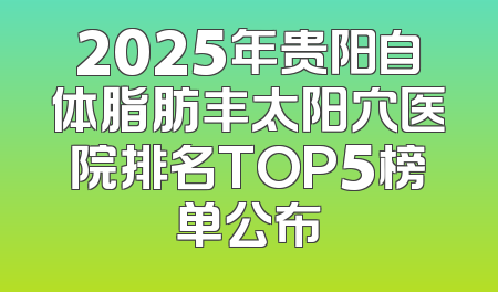 2025年贵阳自体脂肪丰太阳穴医院排名TOP5榜单公布