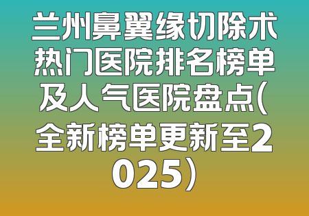 兰州鼻翼缘切除术热门医院排名榜单及人气医院盘点（全新榜单更新至2025）