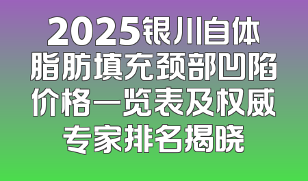 2025银川自体脂肪填充颈部凹陷价格一览表及权威专家排名揭晓