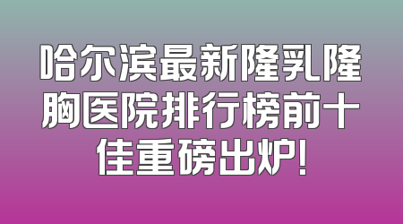 哈尔滨最新隆乳隆胸医院排行榜前十佳重磅出炉！