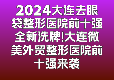 2024大连去眼袋整形医院前十强全新洗牌！大连微美外贸整形医院前十强来袭