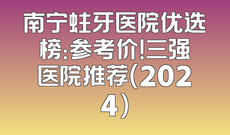 南宁蛀牙医院优选榜：参考价！三强医院推荐（2024）