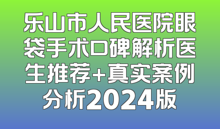 乐山市人民医院眼袋手术口碑解析医生推荐+真实案例分析2024版
