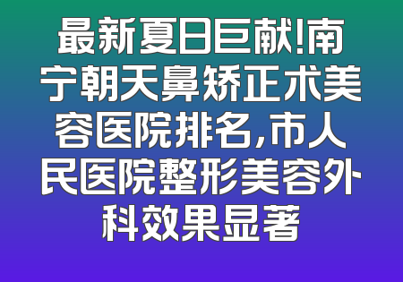最新夏日巨献！南宁朝天鼻矫正术美容医院排名，市人民医院整形美容外科效果显著
