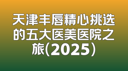 天津丰唇精心挑选的五大医美医院之旅（2025）