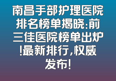 南昌手部护理医院排名榜单揭晓：前三佳医院榜单出炉！最新排行，权威发布！