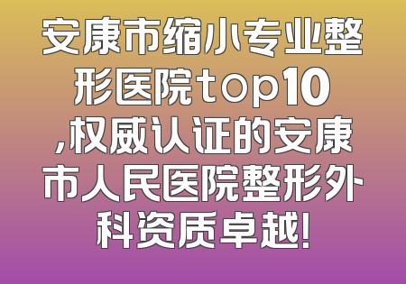 安康市缩小专业整形医院top10，权威认证的安康市人民医院整形外科资质卓越！