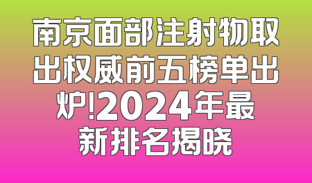 南京面部注射物取出权威前五榜单出炉！2024年最新排名揭晓