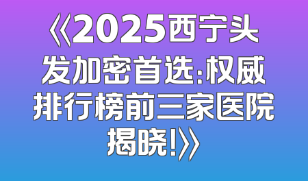 《2025西宁头发加密首选：权威排行榜前三家医院揭晓！》
