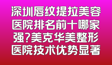 深圳唇纹提拉美容医院排名前十哪家强？美克华美整形医院技术优势显著