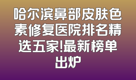 哈尔滨鼻部皮肤色素修复医院排名精选五家！最新榜单出炉