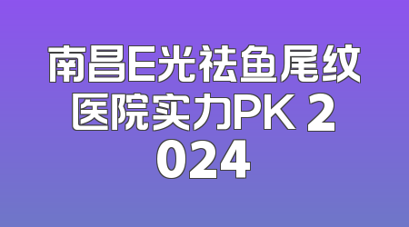 南昌E光祛鱼尾纹医院实力PK 2024