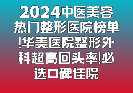 2024中医美容热门整形医院榜单！华美医院整形外科超高回头率！必选口碑佳院