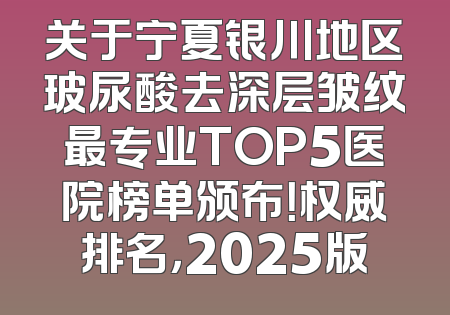 关于宁夏银川地区玻尿酸去深层皱纹最专业TOP5医院榜单颁布！权威排名，2025版