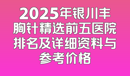 2025年银川丰胸针精选前五医院排名及详细资料与参考价格