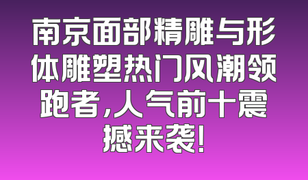 南京面部精雕与形体雕塑热门风潮领跑者，人气前十震撼来袭！