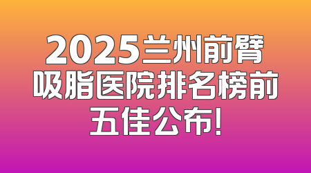 2025兰州前臂吸脂医院排名榜前五佳公布！