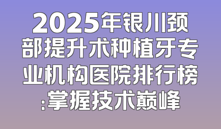 2025年银川颈部提升术种植牙专业机构医院排行榜：掌握技术巅峰