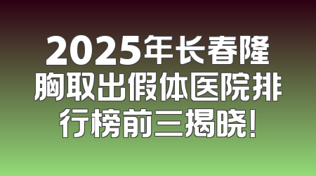 2025年长春隆胸取出假体医院排行榜前三揭晓！