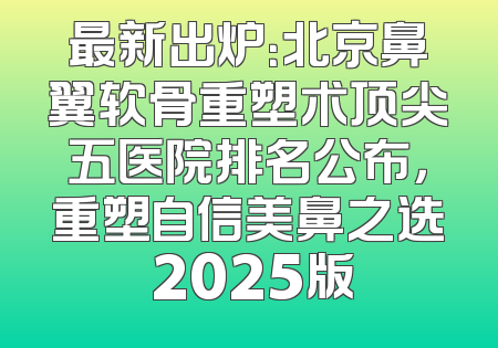 最新出炉：北京鼻翼软骨重塑术顶尖五医院排名公布，重塑自信美鼻之选 2025版