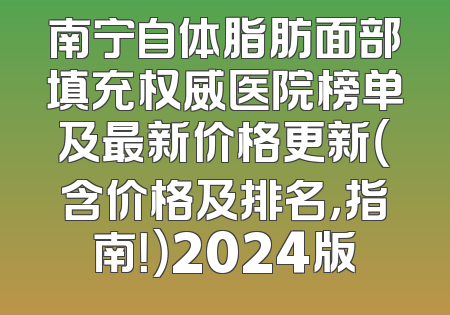 南宁自体脂肪面部填充权威医院榜单及最新价格更新（含价格及排名，指南！）2024版