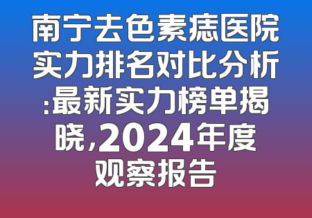 南宁去色素痣医院实力排名对比分析：最新实力榜单揭晓，2024年度观察报告