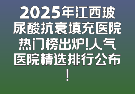 2025年江西玻尿酸抗衰填充医院热门榜出炉！人气医院精选排行公布！