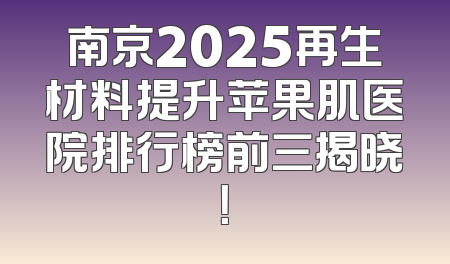南京2025再生材料提升苹果肌医院排行榜前三揭晓！