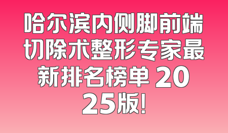 哈尔滨内侧脚前端切除术整形专家最新排名榜单 2025版！
