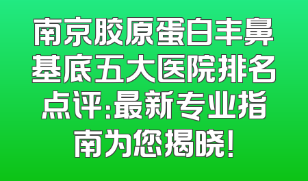 南京胶原蛋白丰鼻基底五大医院排名点评：最新专业指南为您揭晓！