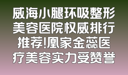 威海小腿环吸整形美容医院权威排行推荐！凰家金蕊医疗美容实力受赞誉