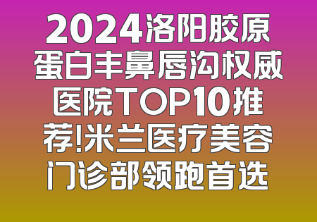 2024洛阳胶原蛋白丰鼻唇沟权威医院TOP10推荐！米兰医疗美容门诊部领跑首选