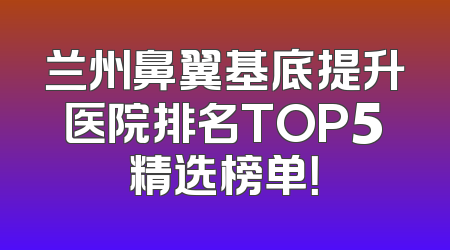 兰州鼻翼基底提升医院排名TOP5精选榜单！