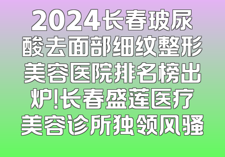2024长春玻尿酸去面部细纹整形美容医院排名榜出炉！长春盛莲医疗美容诊所独领风骚