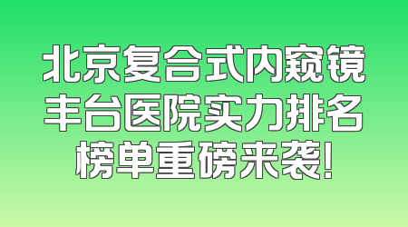 北京复合式内窥镜丰台医院实力排名榜单重磅来袭！