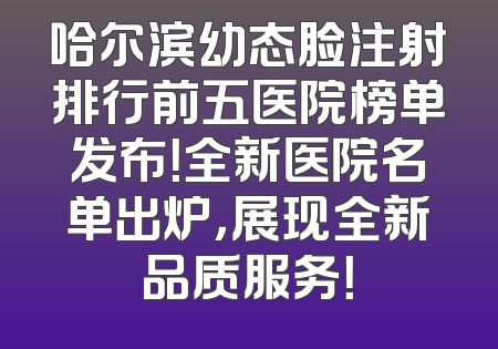 哈尔滨幼态脸注射排行前五医院榜单发布！全新医院名单出炉，展现全新品质服务！