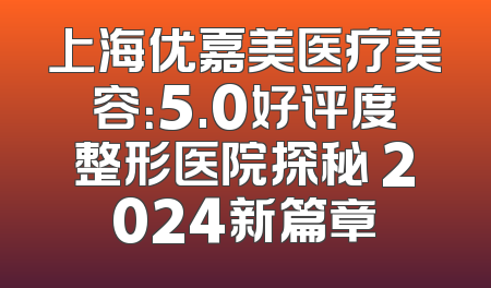 上海优嘉美医疗美容：5.0好评度整形医院探秘 2024新篇章