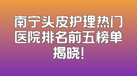 南宁头皮护理热门医院排名前五榜单揭晓！