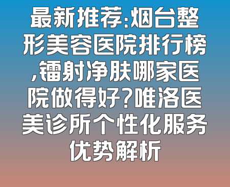 最新推荐：烟台整形美容医院排行榜，镭射净肤哪家医院做得好？唯洛医美诊所个性化服务优势解析