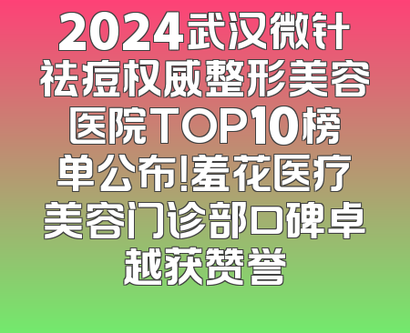 2024武汉微针祛痘权威整形美容医院TOP10榜单公布！羞花医疗美容门诊部口碑卓越获赞誉