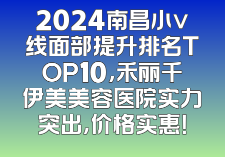 2024南昌小v线面部提升排名TOP10，禾丽千伊美美容医院实力突出，价格实惠！