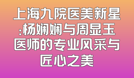 上海九院医美新星：杨娴娴与周显玉医师的专业风采与匠心之美