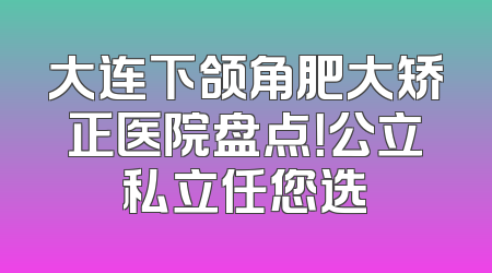 大连下颌角肥大矫正医院盘点！公立私立任您选