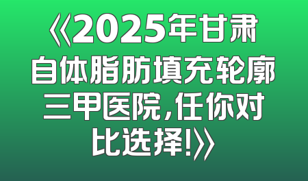 《2025年甘肃自体脂肪填充轮廓三甲医院，任你对比选择！》