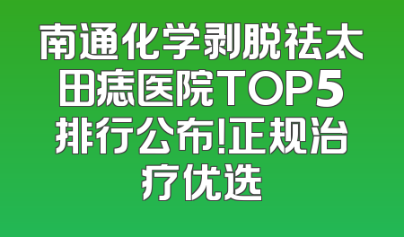 南通化学剥脱祛太田痣医院TOP5排行公布！正规治疗优选