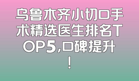 乌鲁木齐小切口手术精选医生排名TOP5，口碑提升！