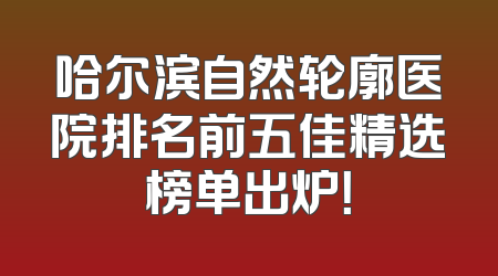 哈尔滨自然轮廓医院排名前五佳精选榜单出炉！