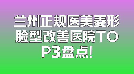 兰州正规医美菱形脸型改善医院TOP3盘点！