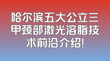 哈尔滨五大公立三甲颈部激光溶脂技术前沿介绍！