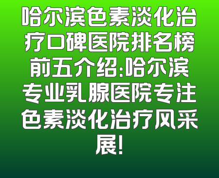 哈尔滨色素淡化治疗口碑医院排名榜前五介绍：哈尔滨专业乳腺医院专注色素淡化治疗风采展！